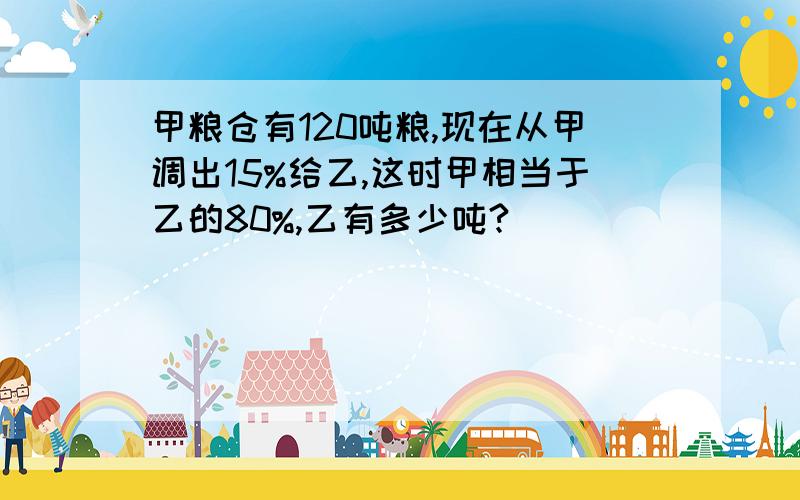 甲粮仓有120吨粮,现在从甲调出15%给乙,这时甲相当于乙的80%,乙有多少吨?