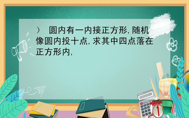 ） 圆内有一内接正方形,随机像圆内投十点,求其中四点落在正方形内,