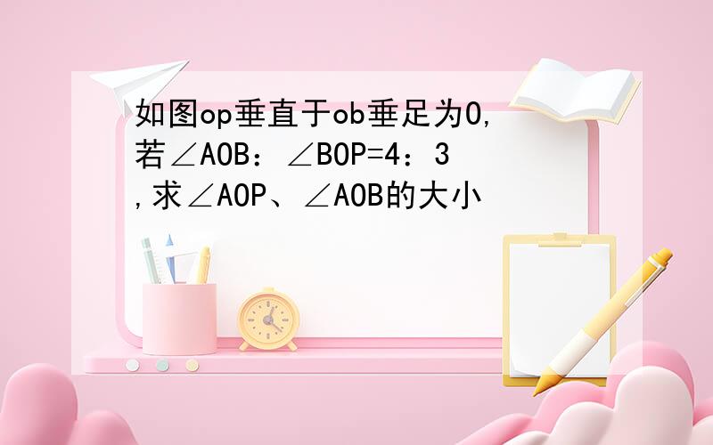 如图op垂直于ob垂足为O,若∠AOB：∠BOP=4：3,求∠AOP、∠AOB的大小