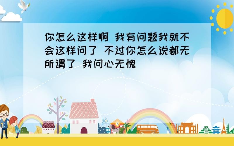 你怎么这样啊 我有问题我就不会这样问了 不过你怎么说都无所谓了 我问心无愧