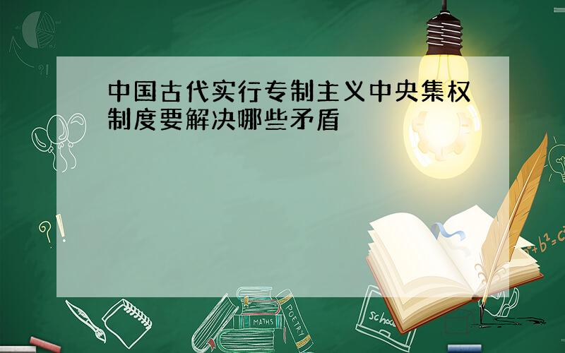 中国古代实行专制主义中央集权制度要解决哪些矛盾