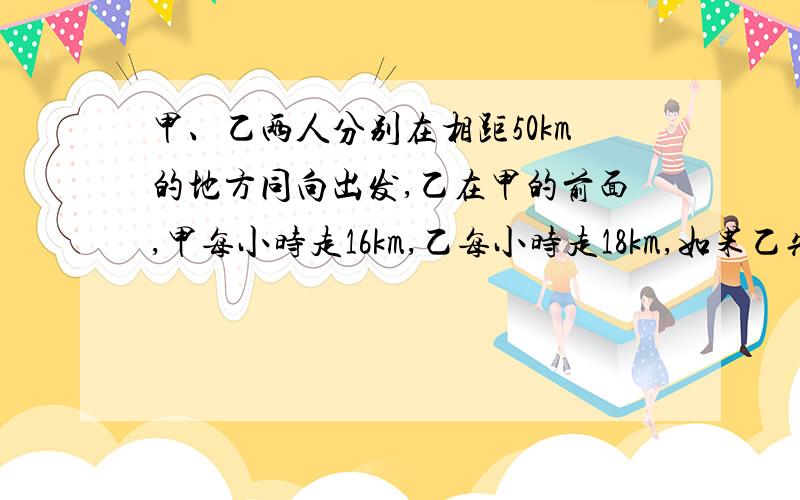 甲、乙两人分别在相距50km的地方同向出发,乙在甲的前面,甲每小时走16km,乙每小时走18km,如果乙先走1小