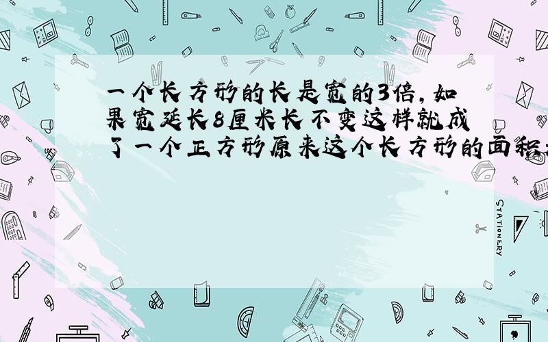 一个长方形的长是宽的3倍,如果宽延长8厘米长不变这样就成了一个正方形原来这个长方形的面积是多少?