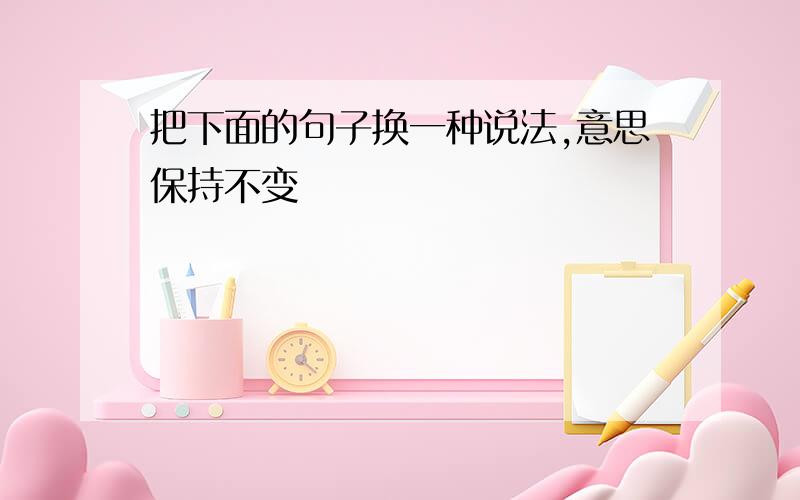 把下面的句子换一种说法,意思保持不变