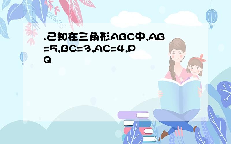 .已知在三角形ABC中,AB=5,BC=3,AC=4,PQ