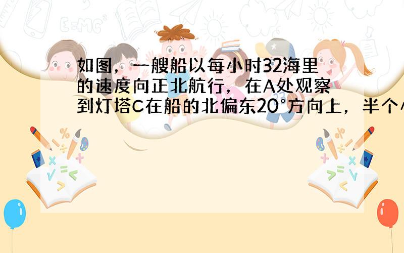 如图，一艘船以每小时32海里的速度向正北航行，在A处观察到灯塔C在船的北偏东20°方向上，半个小时后船航行到B处，在B处