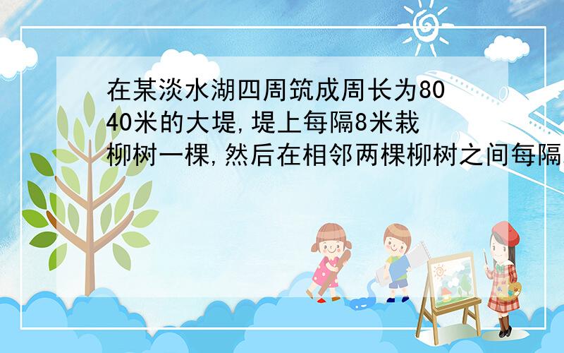 在某淡水湖四周筑成周长为8040米的大堤,堤上每隔8米栽柳树一棵,然后在相邻两棵柳树之间每隔2米栽桃树一棵,应准备柳树和