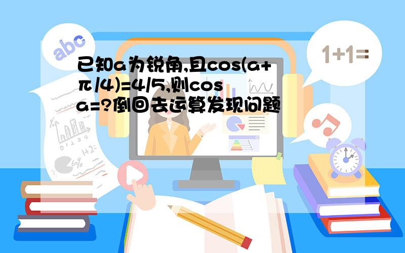 已知a为锐角,且cos(a+π/4)=4/5,则cos a=?倒回去运算发现问题