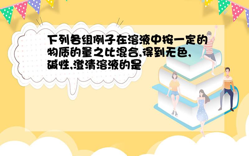 下列各组例子在溶液中按一定的物质的量之比混合,得到无色,碱性,澄清溶液的是