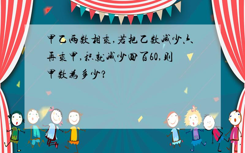 甲乙两数相乘,若把乙数减少六再乘甲,积就减少四百60,则甲数为多少?