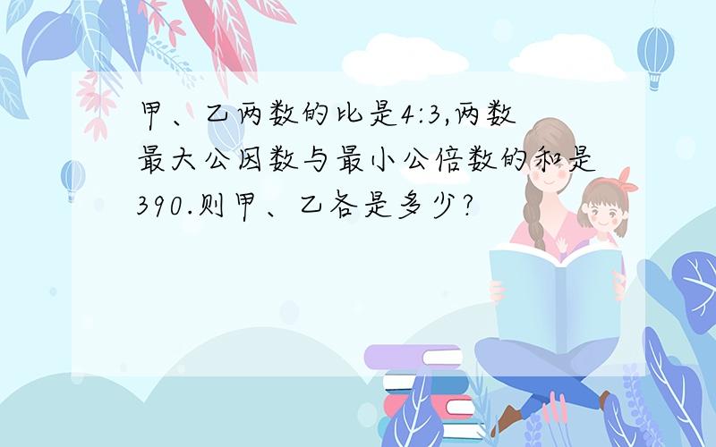 甲、乙两数的比是4:3,两数最大公因数与最小公倍数的和是390.则甲、乙各是多少?