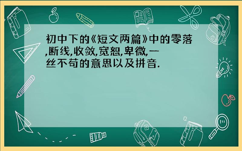 初中下的《短文两篇》中的零落,断线,收敛,宽恕,卑微,一丝不苟的意思以及拼音.