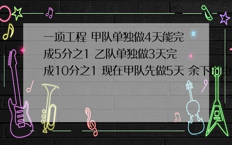 一项工程 甲队单独做4天能完成5分之1 乙队单独做3天完成10分之1 现在甲队先做5天 余下的由两队合作