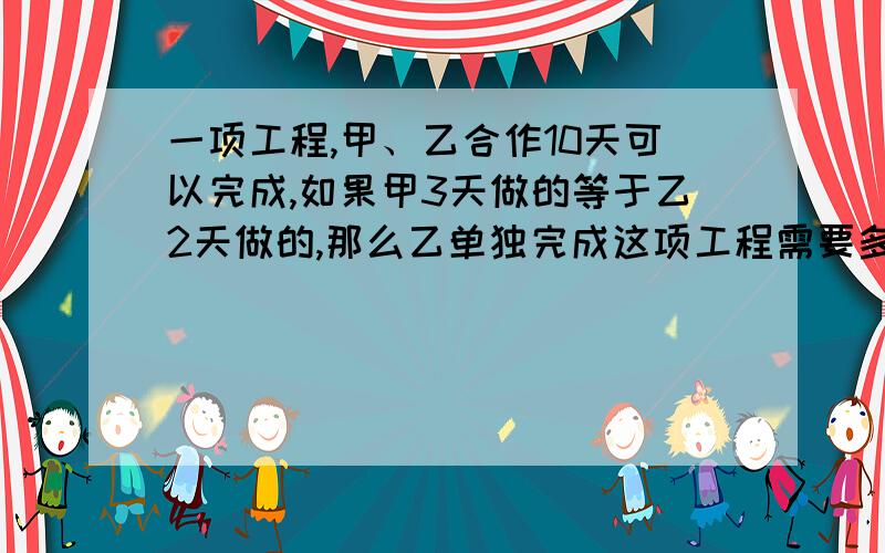 一项工程,甲、乙合作10天可以完成,如果甲3天做的等于乙2天做的,那么乙单独完成这项工程需要多少天?