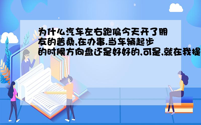 为什么汽车左右跑偏今天开了朋友的普桑,在办事.当车辆起步的时候方向盘还是好好的,可是,就在我提速的时候方向盘突然向左跑偏