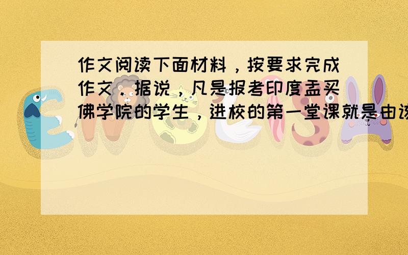 作文阅读下面材料，按要求完成作文。据说，凡是报考印度盂买佛学院的学生，进校的第一堂课就是由该校教授