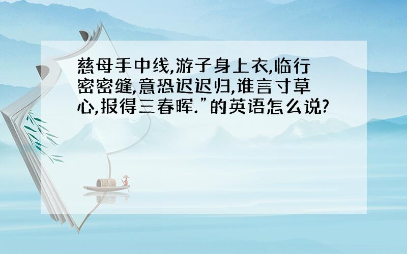 慈母手中线,游子身上衣,临行密密缝,意恐迟迟归,谁言寸草心,报得三春晖.”的英语怎么说?