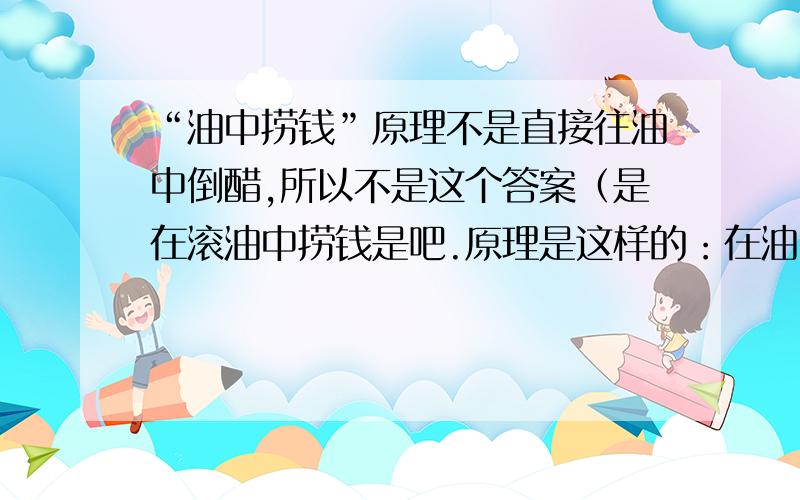 “油中捞钱”原理不是直接往油中倒醋,所以不是这个答案（是在滚油中捞钱是吧.原理是这样的：在油中放些醋,由于醋的比重大,会