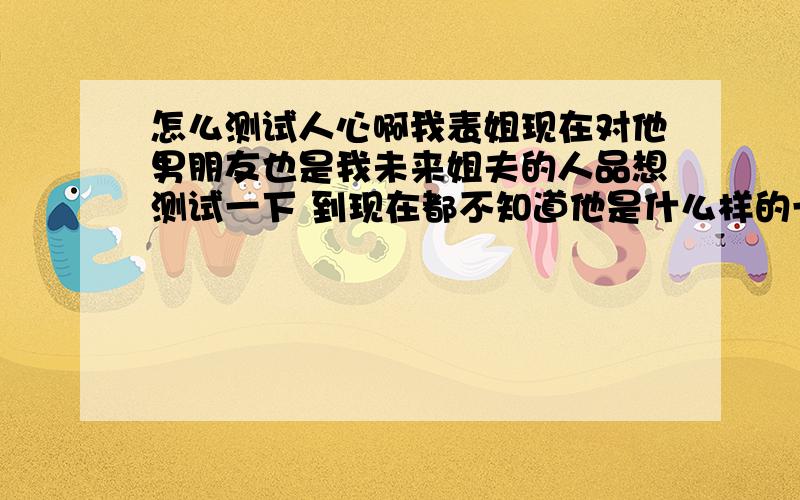 怎么测试人心啊我表姐现在对他男朋友也是我未来姐夫的人品想测试一下 到现在都不知道他是什么样的一个人 我老姐说他满恐怖 而