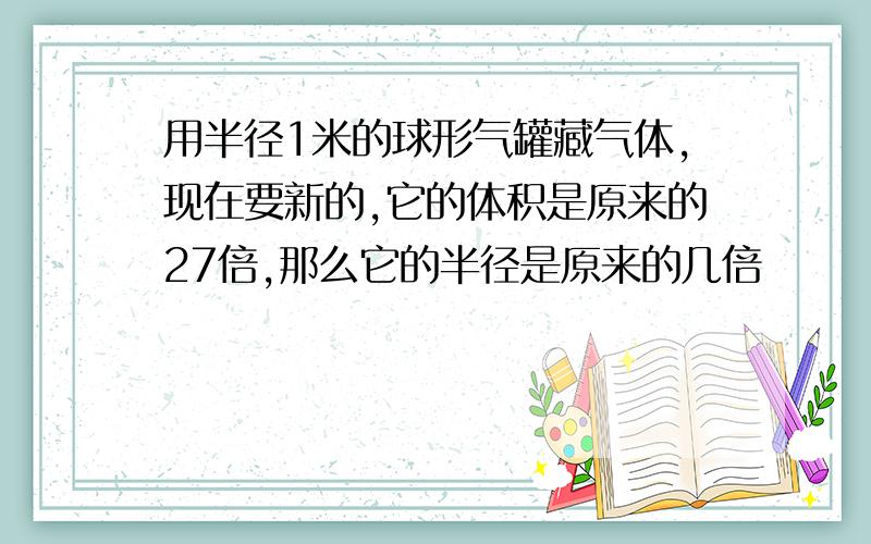 用半径1米的球形气罐藏气体,现在要新的,它的体积是原来的27倍,那么它的半径是原来的几倍