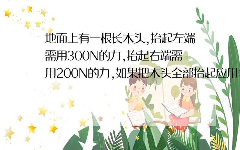 地面上有一根长木头,抬起左端需用300N的力,抬起右端需用200N的力,如果把木头全部抬起应用多大的力?