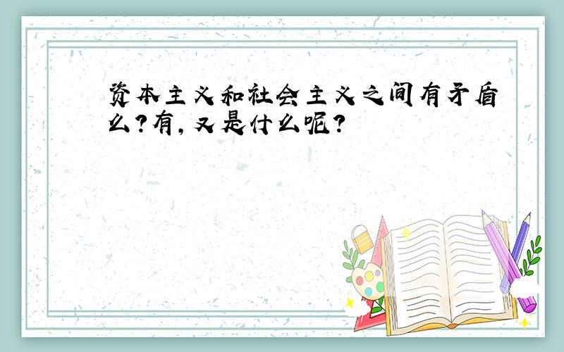 资本主义和社会主义之间有矛盾么?有,又是什么呢?