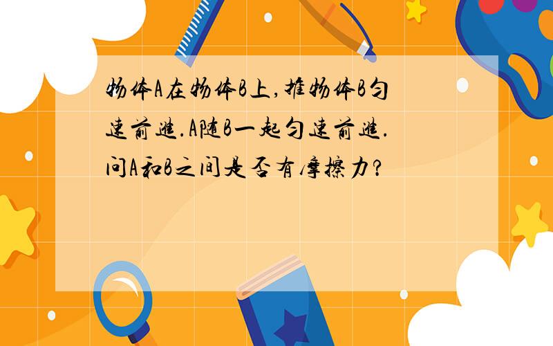 物体A在物体B上,推物体B匀速前进.A随B一起匀速前进.问A和B之间是否有摩擦力?