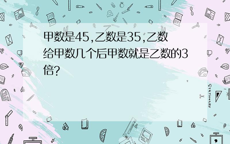 甲数是45,乙数是35,乙数给甲数几个后甲数就是乙数的3倍?