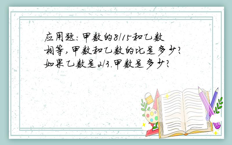 应用题:甲数的8/15和乙数相等,甲数和乙数的比是多少?如果乙数是2/3.甲数是多少?