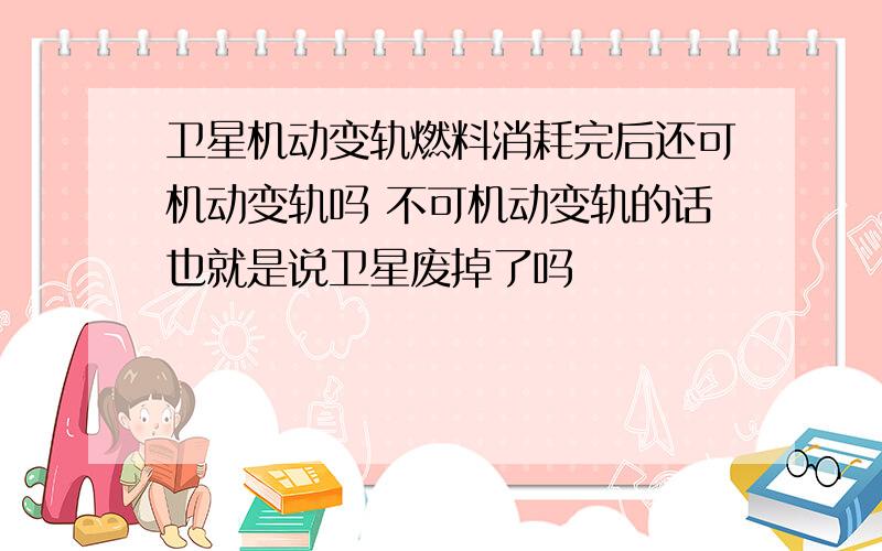 卫星机动变轨燃料消耗完后还可机动变轨吗 不可机动变轨的话也就是说卫星废掉了吗