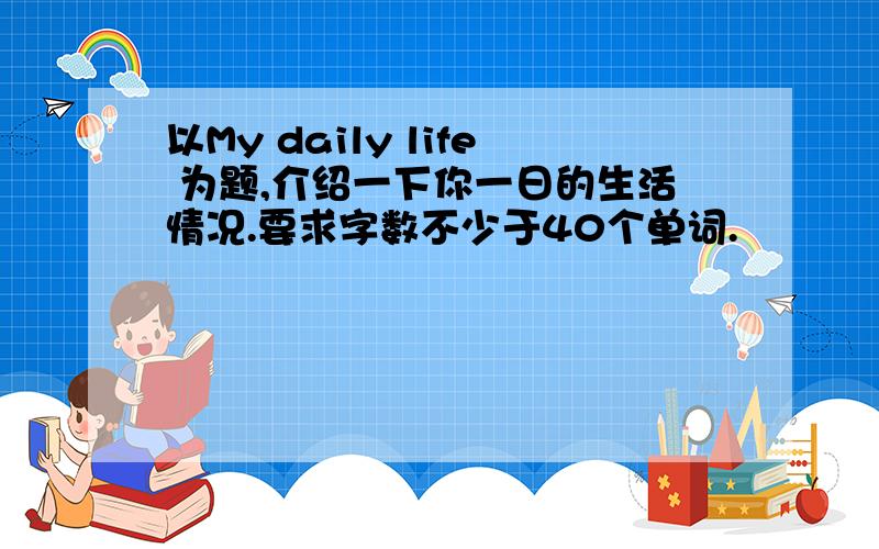 以My daily life 为题,介绍一下你一日的生活情况.要求字数不少于40个单词.