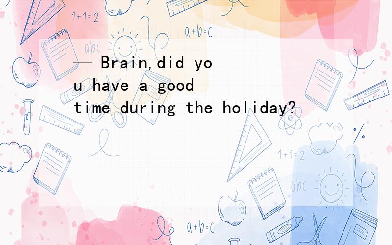 — Brain,did you have a good time during the holiday?