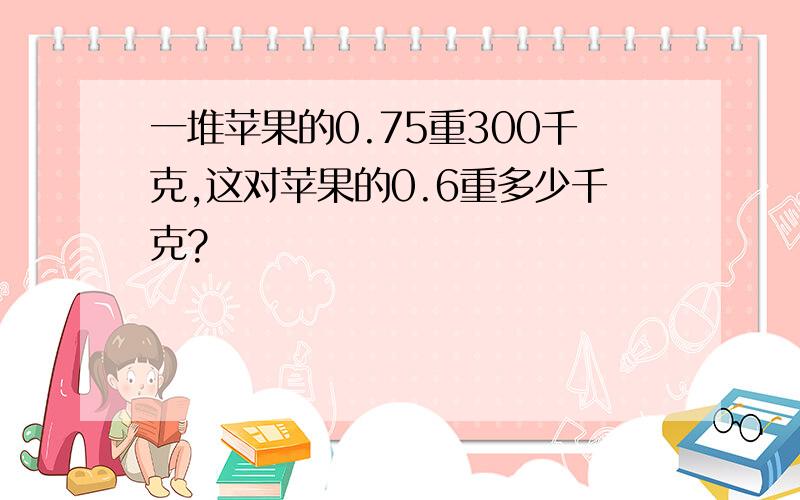 一堆苹果的0.75重300千克,这对苹果的0.6重多少千克?