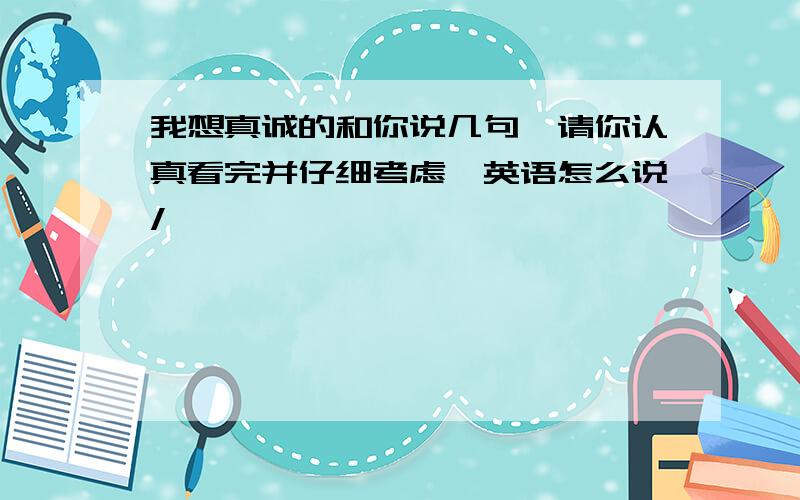 我想真诚的和你说几句,请你认真看完并仔细考虑,英语怎么说/