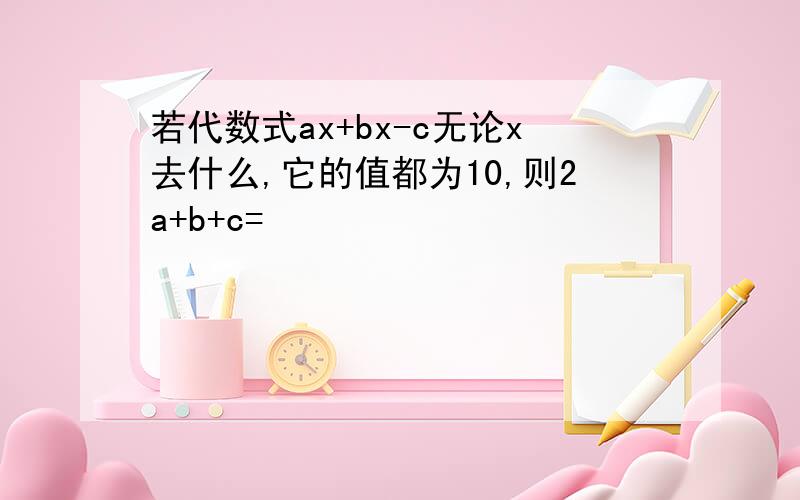 若代数式ax+bx-c无论x去什么,它的值都为10,则2a+b+c=