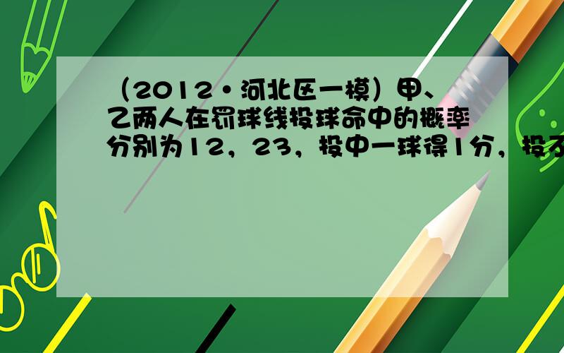 （2012•河北区一模）甲、乙两人在罚球线投球命中的概率分别为12，23，投中一球得1分，投不中得0 分，且两