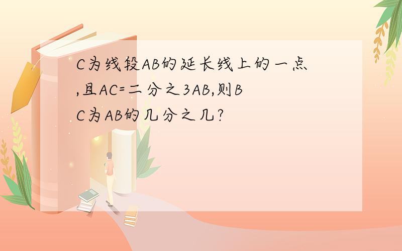 C为线段AB的延长线上的一点,且AC=二分之3AB,则BC为AB的几分之几?