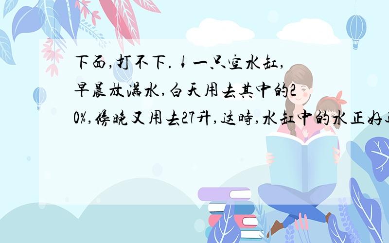 下面,打不下.↓一只空水缸,早晨放满水,白天用去其中的20%,傍晚又用去27升,这时,水缸中的水正好还有一半,27升占了