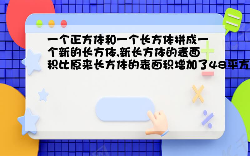 一个正方体和一个长方体拼成一个新的长方体,新长方体的表面积比原来长方体的表面积增加了48平方米.正方体