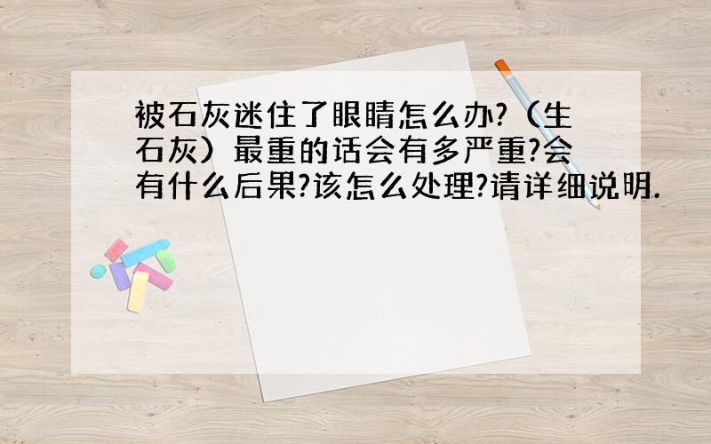 被石灰迷住了眼睛怎么办?（生石灰）最重的话会有多严重?会有什么后果?该怎么处理?请详细说明.