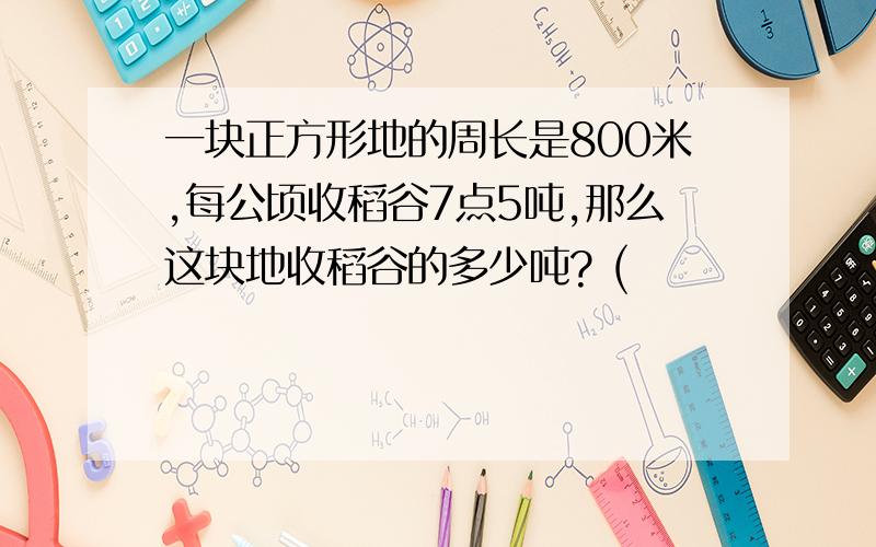 一块正方形地的周长是800米,每公顷收稻谷7点5吨,那么这块地收稻谷的多少吨? (