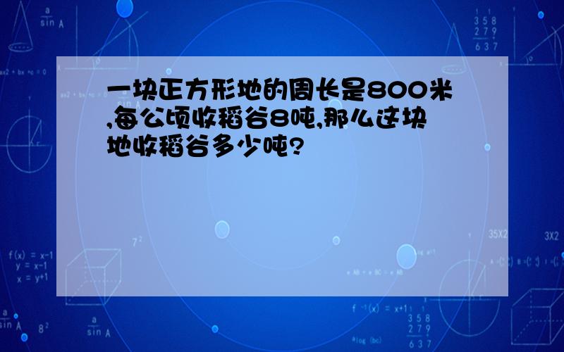 一块正方形地的周长是800米,每公顷收稻谷8吨,那么这块地收稻谷多少吨?