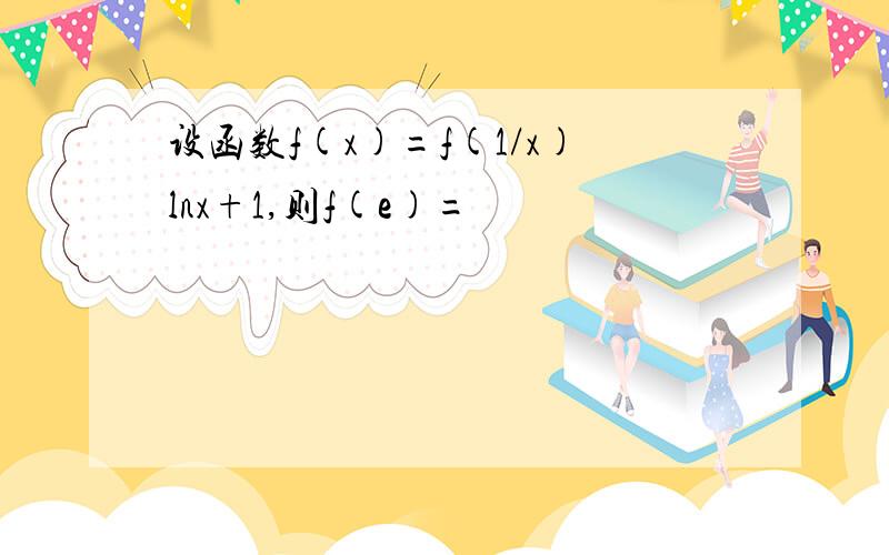 设函数f(x)=f(1/x)lnx+1,则f(e)=