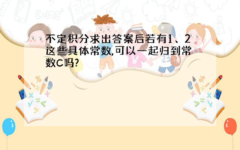 不定积分求出答案后若有1、2这些具体常数,可以一起归到常数C吗?