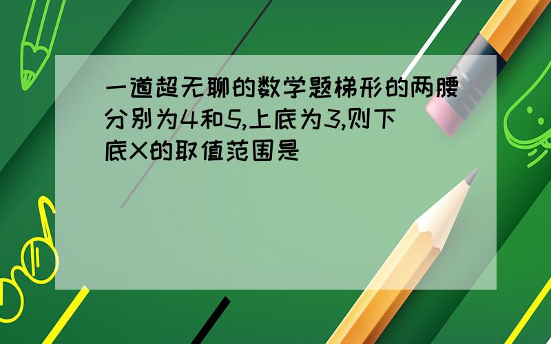 一道超无聊的数学题梯形的两腰分别为4和5,上底为3,则下底X的取值范围是