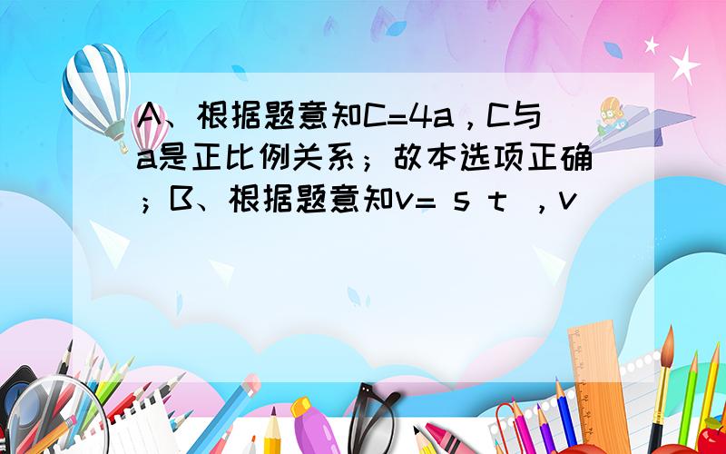 A、根据题意知C=4a，C与a是正比例关系；故本选项正确；B、根据题意知v= s t ，v