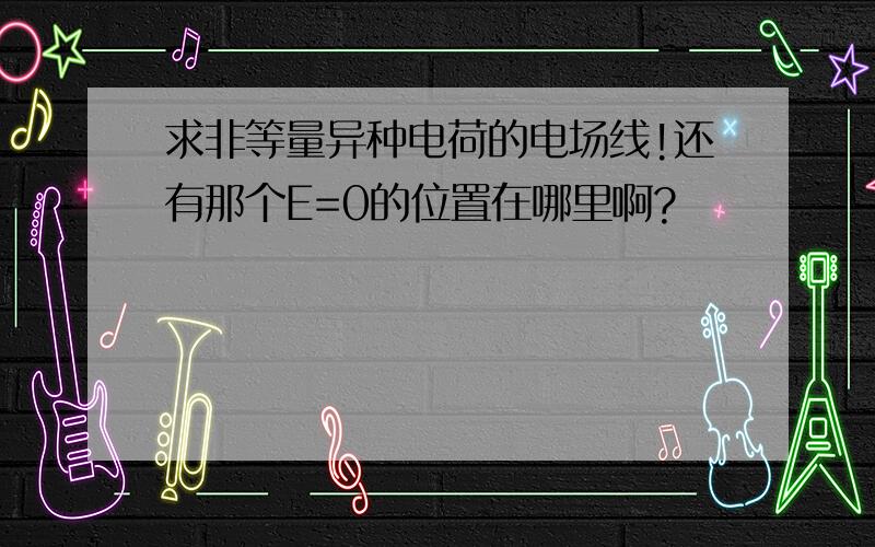 求非等量异种电荷的电场线!还有那个E=0的位置在哪里啊?