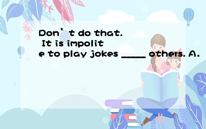 Don’t do that. It is impolite to play jokes _____ others. A．