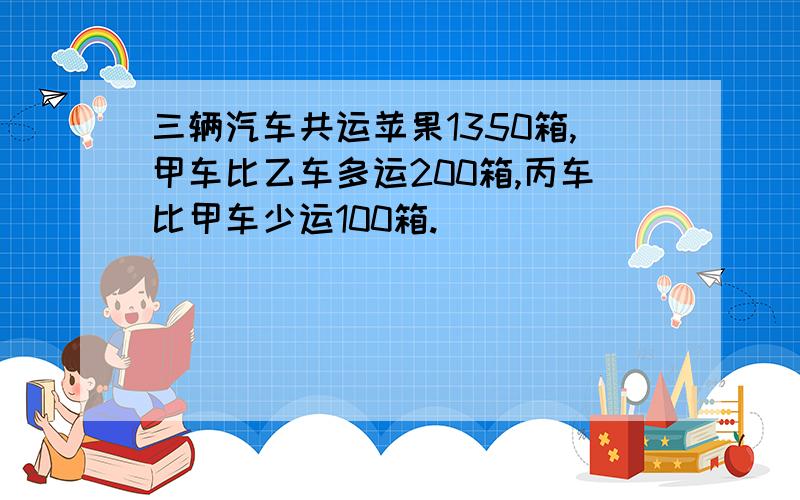 三辆汽车共运苹果1350箱,甲车比乙车多运200箱,丙车比甲车少运100箱.