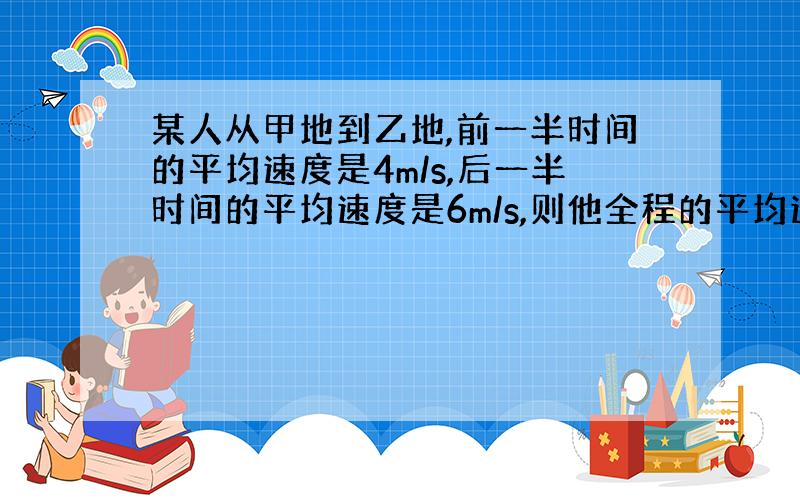 某人从甲地到乙地,前一半时间的平均速度是4m/s,后一半时间的平均速度是6m/s,则他全程的平均速度是 ；若他前一半路的